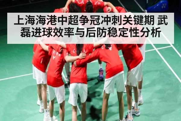 上海海港中超争冠冲刺关键期 武磊进球效率与后防稳定性分析